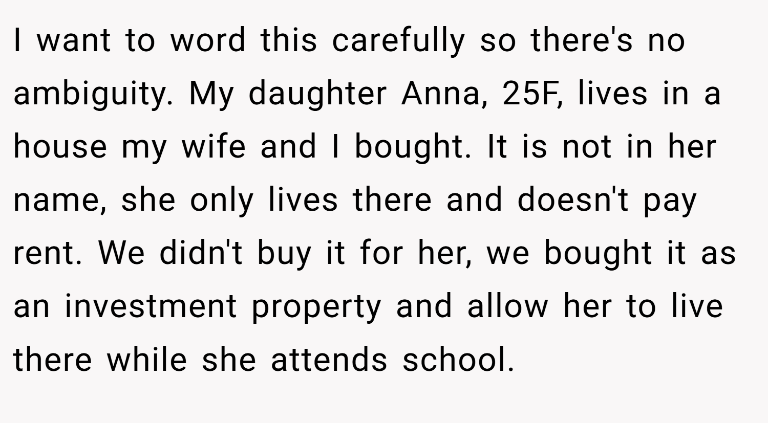 I want to word this carefully so there's no ambiguity. My daughter Anna, 25F, lives in a house my wife and I bought. It is not in her name, she only lives there and doesn't pay rent. We didn't buy it for her, we bought it as an investment property and allow her to live there while she attends school.