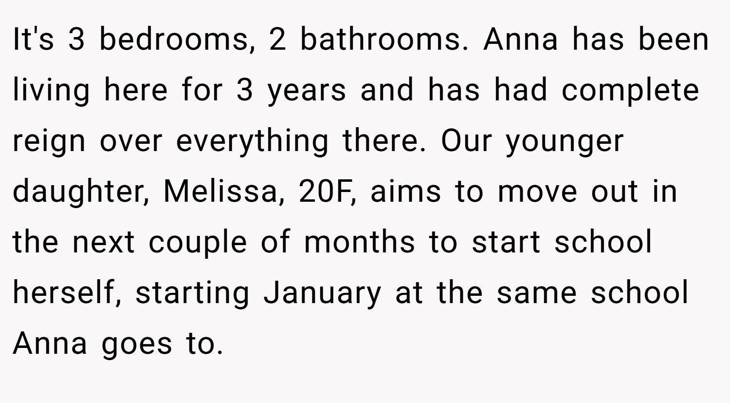 It's 3 bedrooms, 2 bathrooms. Anna has been living here for 3 years and has had complete reign over everything there. Our younger daughter, Melissa, 20F, aims to move out in the next couple of months to start school herself, starting January at the same school Anna goes to.