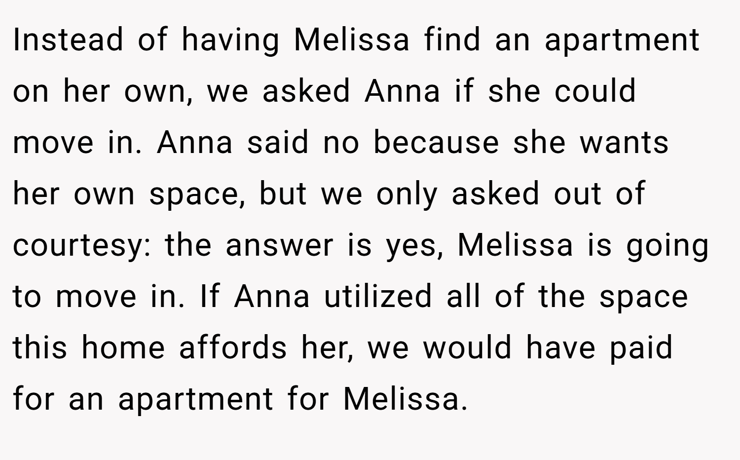 Instead of having Melissa find an apartment on her own, we asked Anna if she could move in. Anna said no because she wants her own space, but we only asked out of courtesy: the answer is yes, Melissa is going to move in. If Anna utilized all of the space this home affords her, we would have paid for an apartment for Melissa.