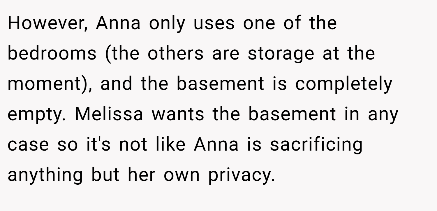 However, Anna only uses one of the bedrooms (the others are storage at the moment), and the basement is completely empty. Melissa wants the basement in any case so it's not like Anna is sacrificing anything but her own privacy.