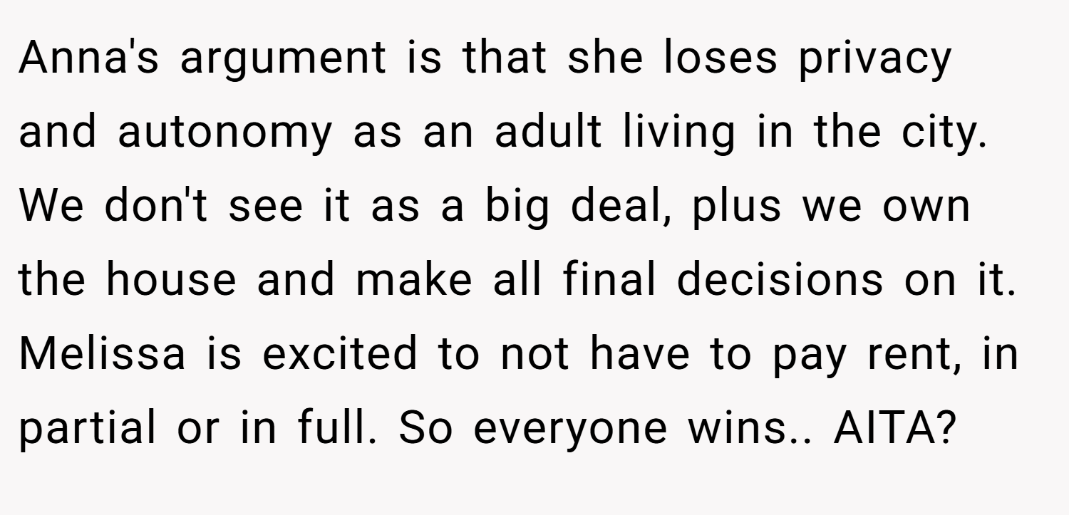 Anna's argument is that she loses privacy and autonomy as an adult living in the city. We don't see it as a big deal, plus we own the house and make all final decisions on it. Melissa is excited to not have to pay rent, in partial or in full. So everyone wins.. AITA?