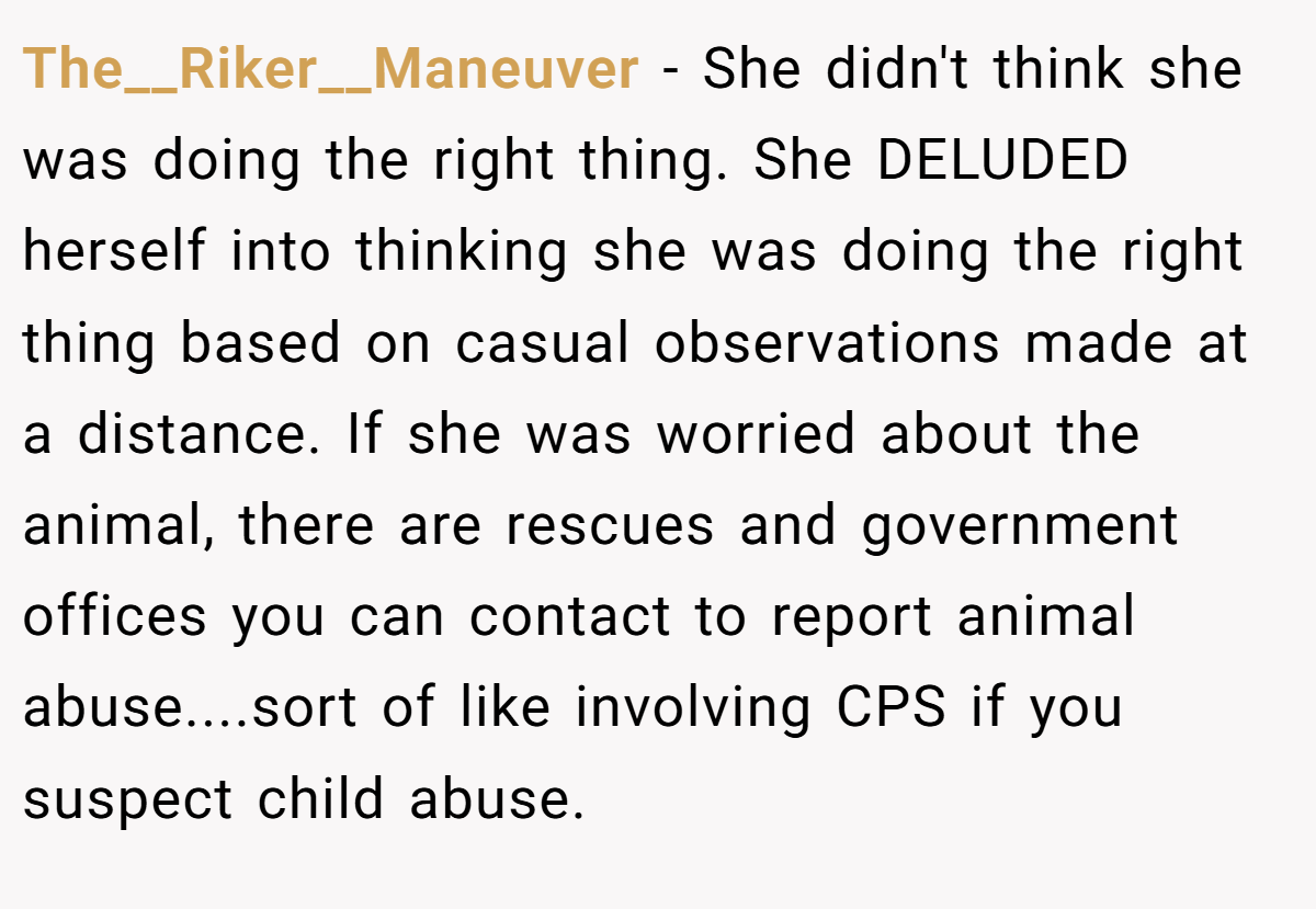 The__Riker__Maneuver − She didn't think she was doing the right thing. She DELUDED herself into thinking she was doing the right thing based on casual observations made at a distance. If she was worried about the animal, there are rescues and government offices you can contact to report animal abuse....sort of like involving CPS if you suspect child abuse.