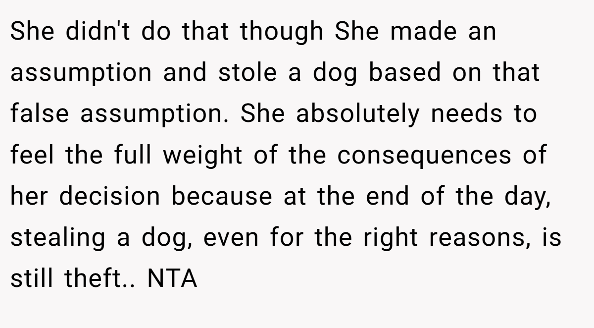 She didn't do that though She made an assumption and stole a dog based on that false assumption. She absolutely needs to feel the full weight of the consequences of her decision because at the end of the day, stealing a dog, even for the right reasons, is still theft.. NTA
