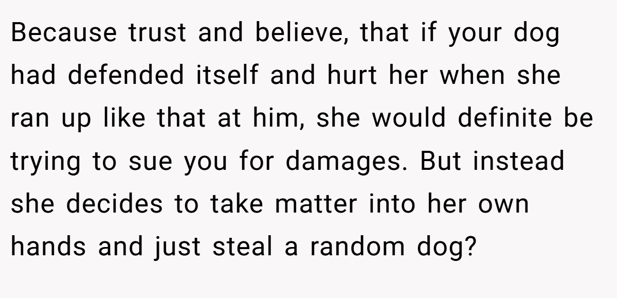 Because trust and believe, that if your dog had defended itself and hurt her when she ran up like that at him, she would definite be trying to sue you for damages. But instead she decides to take matter into her own hands and just steal a random dog?
