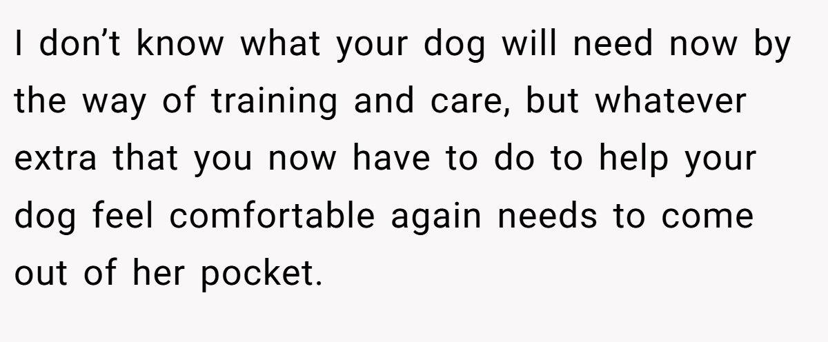 I don’t know what your dog will need now by the way of training and care, but whatever extra that you now have to do to help your dog feel comfortable again needs to come out of her pocket.
