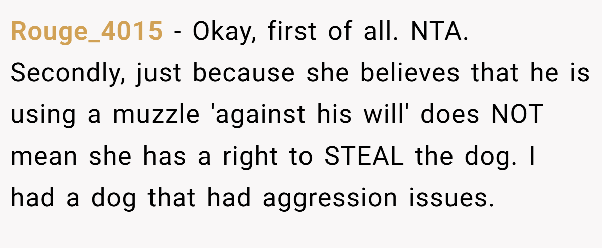 Rouge_4015 − Okay, first of all. NTA. Secondly, just because she believes that he is using a muzzle 'against his will' does NOT mean she has a right to STEAL the dog. I had a dog that had aggression issues.