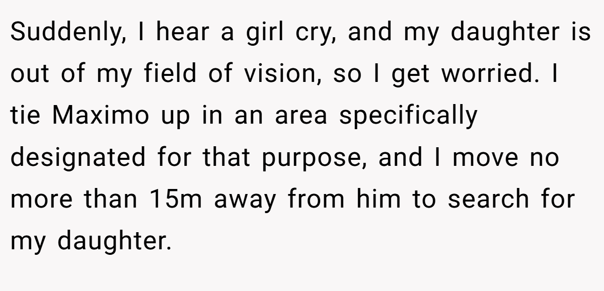 Suddenly, I hear a girl cry, and my daughter is out of my field of vision, so I get worried. I tie Maximo up in an area specifically designated for that purpose, and I move no more than 15m away from him to search for my daughter.