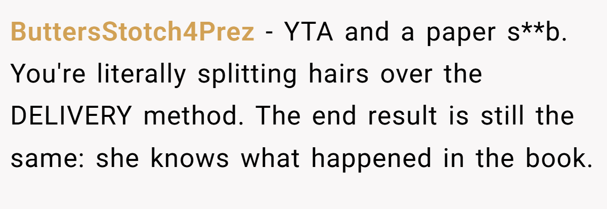 ButtersStotch4Prez − YTA and a paper s**b. You're literally splitting hairs over the DELIVERY method. The end result is still the same: she knows what happened in the book.