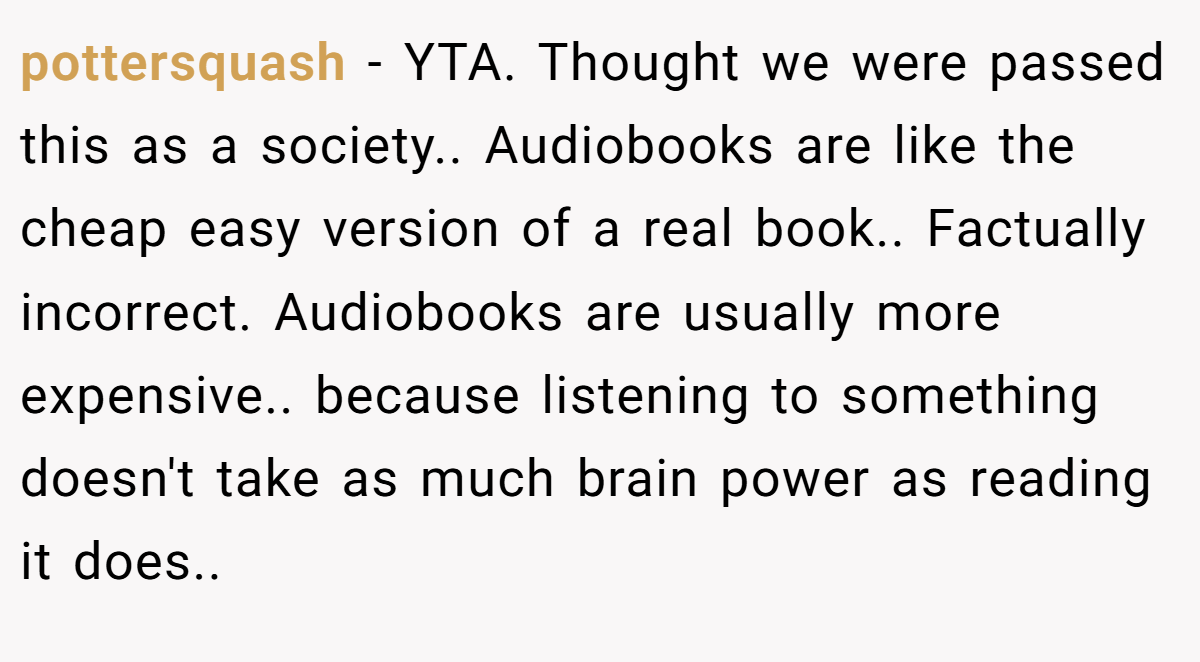 pottersquash − YTA. Thought we were passed this as a society.. Audiobooks are like the cheap easy version of a real book.. Factually incorrect. Audiobooks are usually more expensive.. because listening to something doesn't take as much brain power as reading it does..