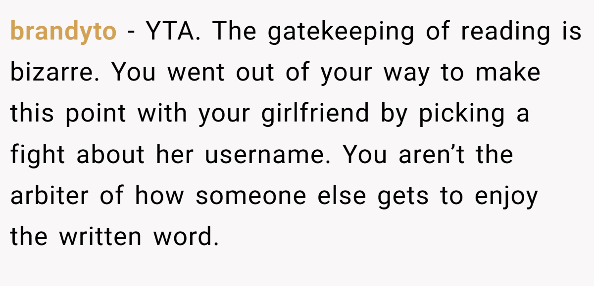 brandyto − YTA. The gatekeeping of reading is bizarre. You went out of your way to make this point with your girlfriend by picking a fight about her username. You aren’t the arbiter of how someone else gets to enjoy the written word.