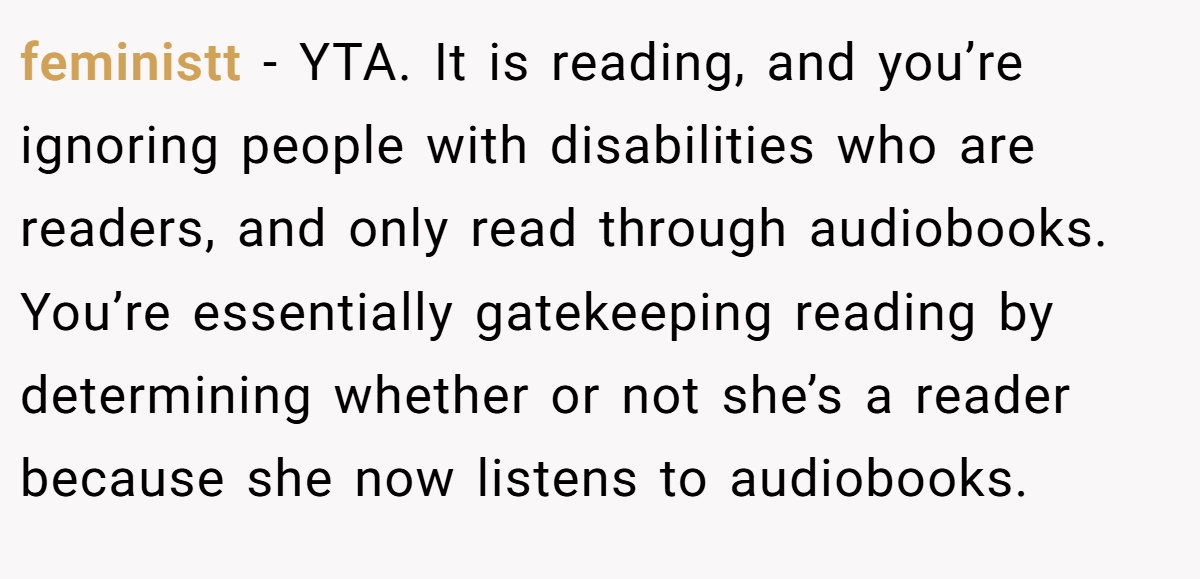 feministt − YTA. It is reading, and you’re ignoring people with disabilities who are readers, and only read through audiobooks. You’re essentially gatekeeping reading by determining whether or not she’s a reader because she now listens to audiobooks.