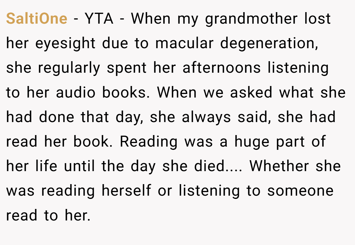 SaltiOne − YTA - When my grandmother lost her eyesight due to macular degeneration, she regularly spent her afternoons listening to her audio books. When we asked what she had done that day, she always said, she had read her book. Reading was a huge part of her life until the day she died.... Whether she was reading herself or listening to someone read to her.