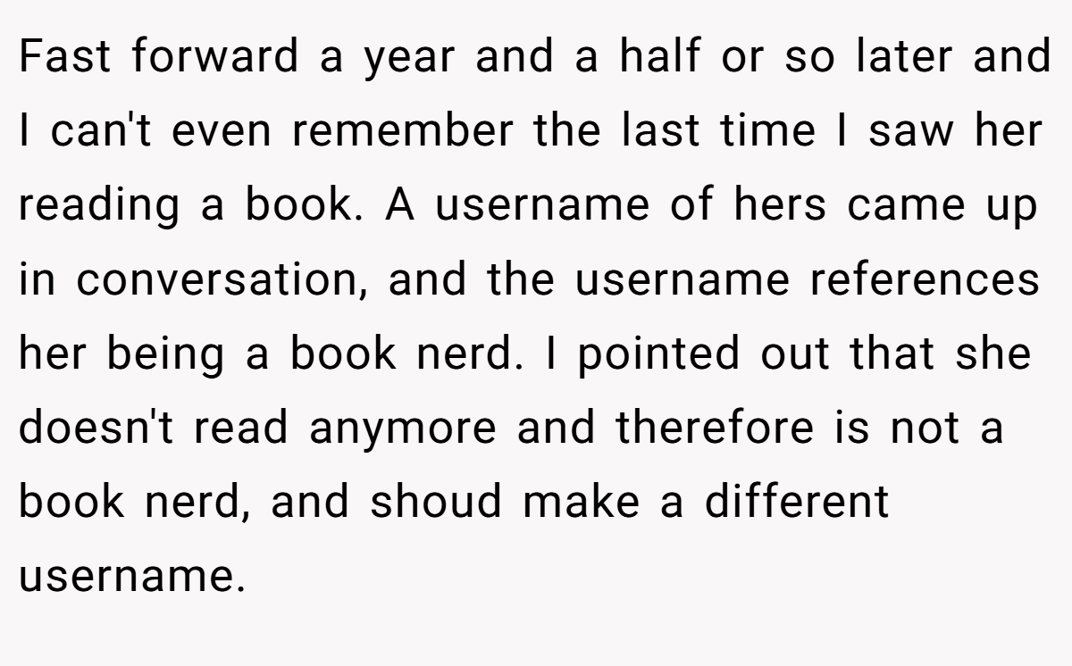 Fast forward a year and a half or so later and I can't even remember the last time I saw her reading a book. A username of hers came up in conversation, and the username references her being a book nerd. I pointed out that she doesn't read anymore and therefore is not a book nerd, and shoud make a different username.