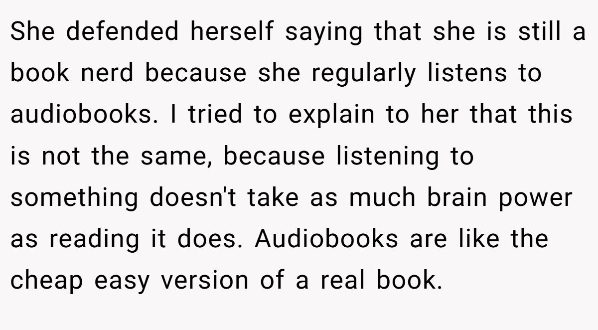 She defended herself saying that she is still a book nerd because she regularly listens to audiobooks. I tried to explain to her that this is not the same, because listening to something doesn't take as much brain power as reading it does. Audiobooks are like the cheap easy version of a real book.