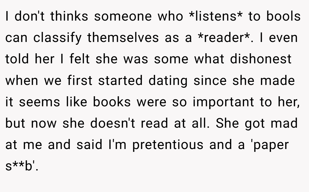 I don't thinks someone who *listens* to bools can classify themselves as a *reader*. I even told her I felt she was some what dishonest when we first started dating since she made it seems like books were so important to her, but now she doesn't read at all. She got mad at me and said I'm pretentious and a 'paper s**b'.