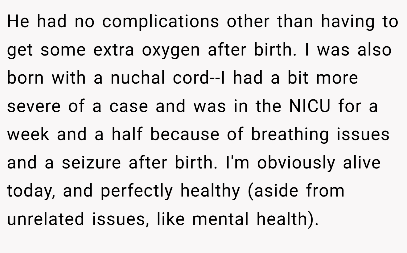 He had no complications other than having to get some extra oxygen after birth. I was also born with a nuchal cord--I had a bit more severe of a case and was in the NICU for a week and a half because of breathing issues and a seizure after birth. I'm obviously alive today, and perfectly healthy (aside from unrelated issues, like mental health).