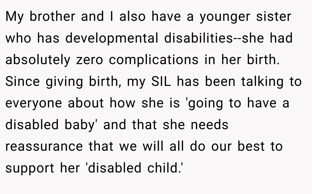 My brother and I also have a younger sister who has developmental disabilities--she had absolutely zero complications in her birth. Since giving birth, my SIL has been talking to everyone about how she is 'going to have a disabled baby' and that she needs reassurance that we will all do our best to support her 'disabled child.'