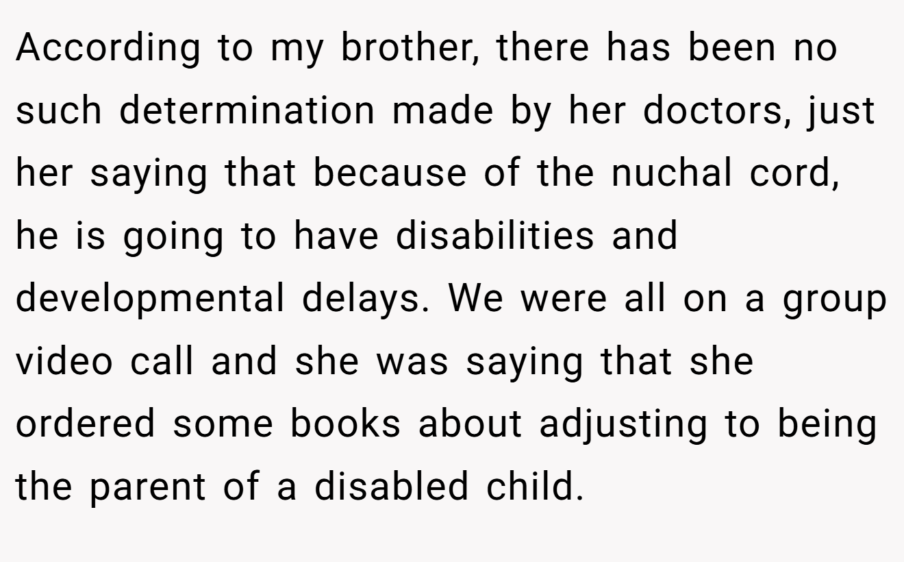 According to my brother, there has been no such determination made by her doctors, just her saying that because of the nuchal cord, he is going to have disabilities and developmental delays. We were all on a group video call and she was saying that she ordered some books about adjusting to being the parent of a disabled child.
