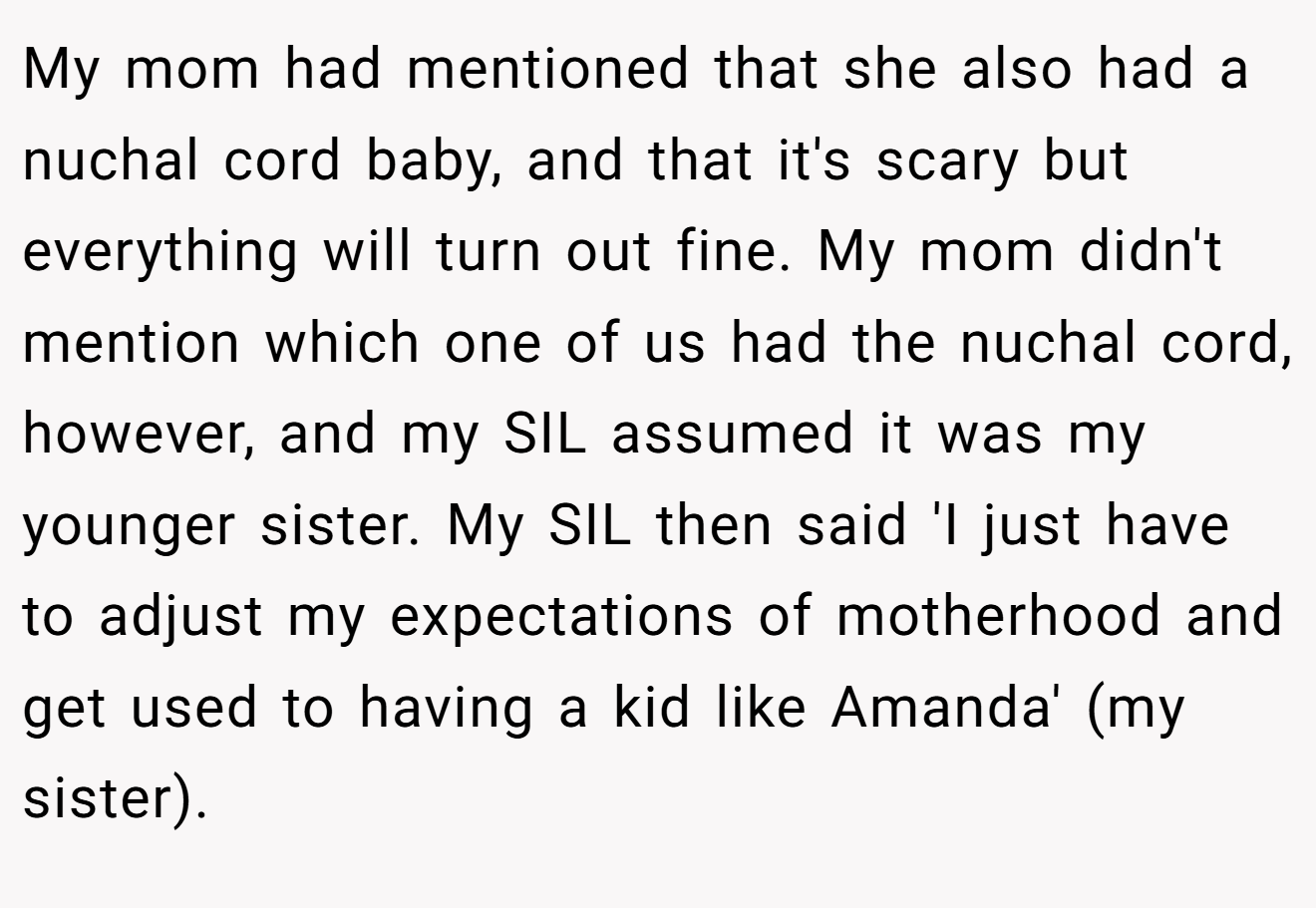 My mom had mentioned that she also had a nuchal cord baby, and that it's scary but everything will turn out fine. My mom didn't mention which one of us had the nuchal cord, however, and my SIL assumed it was my younger sister. My SIL then said 'I just have to adjust my expectations of motherhood and get used to having a kid like Amanda' (my sister).