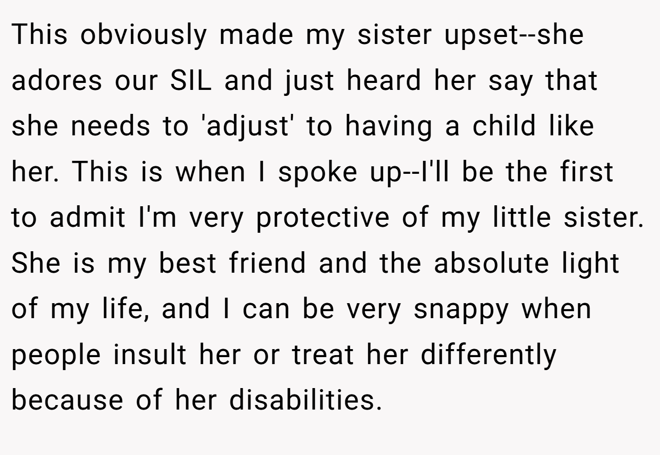 This obviously made my sister upset--she adores our SIL and just heard her say that she needs to 'adjust' to having a child like her. This is when I spoke up--I'll be the first to admit I'm very protective of my little sister. She is my best friend and the absolute light of my life, and I can be very snappy when people insult her or treat her differently because of her disabilities.