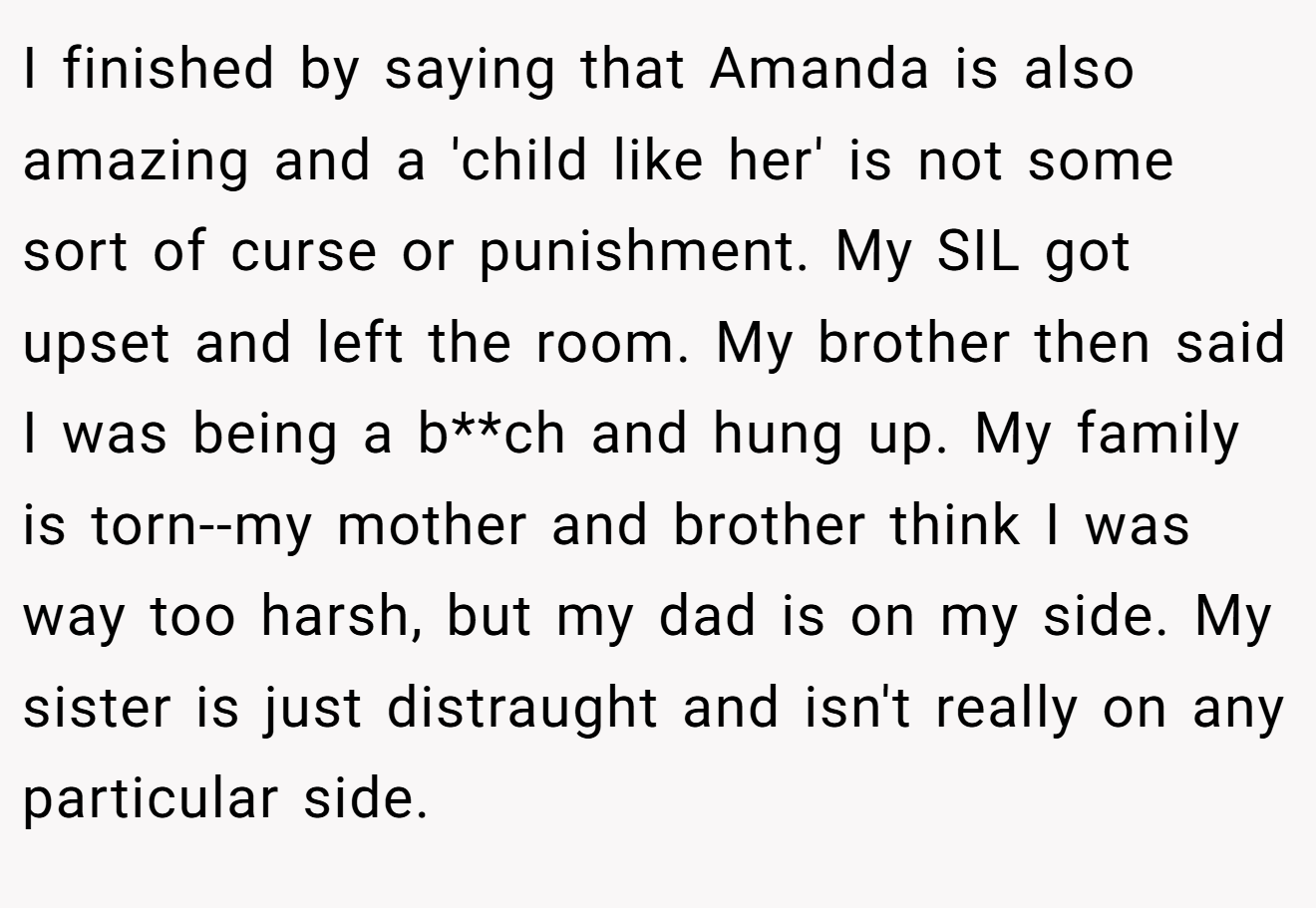 I finished by saying that Amanda is also amazing and a 'child like her' is not some sort of curse or punishment. My SIL got upset and left the room. My brother then said I was being a b**ch and hung up. My family is torn--my mother and brother think I was way too harsh, but my dad is on my side. My sister is just distraught and isn't really on any particular side.