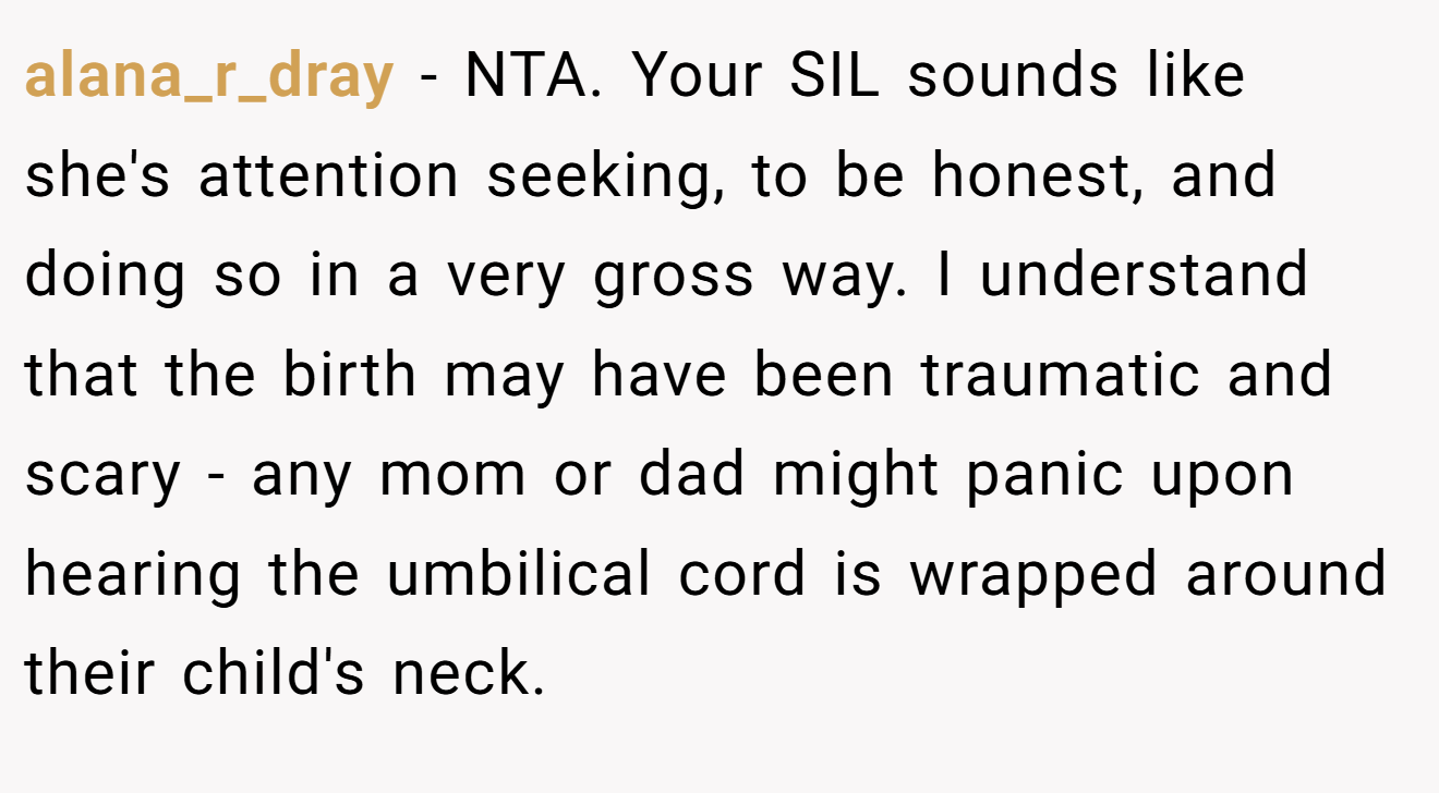 alana_r_dray - NTA. Your SIL sounds like she's attention seeking, to be honest, and doing so in a very gross way. I understand that the birth may have been traumatic and scary - any mom or dad might panic upon hearing the umbilical cord is wrapped around their child's neck.