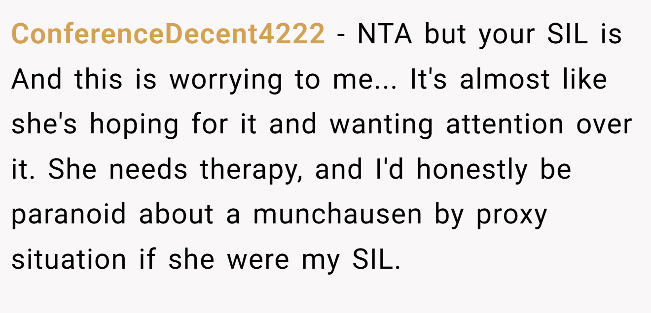 ConferenceDecent4222 - NTA but your SIL is And this is worrying to me... It's almost like she's hoping for it and wanting attention over it. She needs therapy, and I'd honestly be paranoid about a munchausen by proxy situation if she were my SIL.