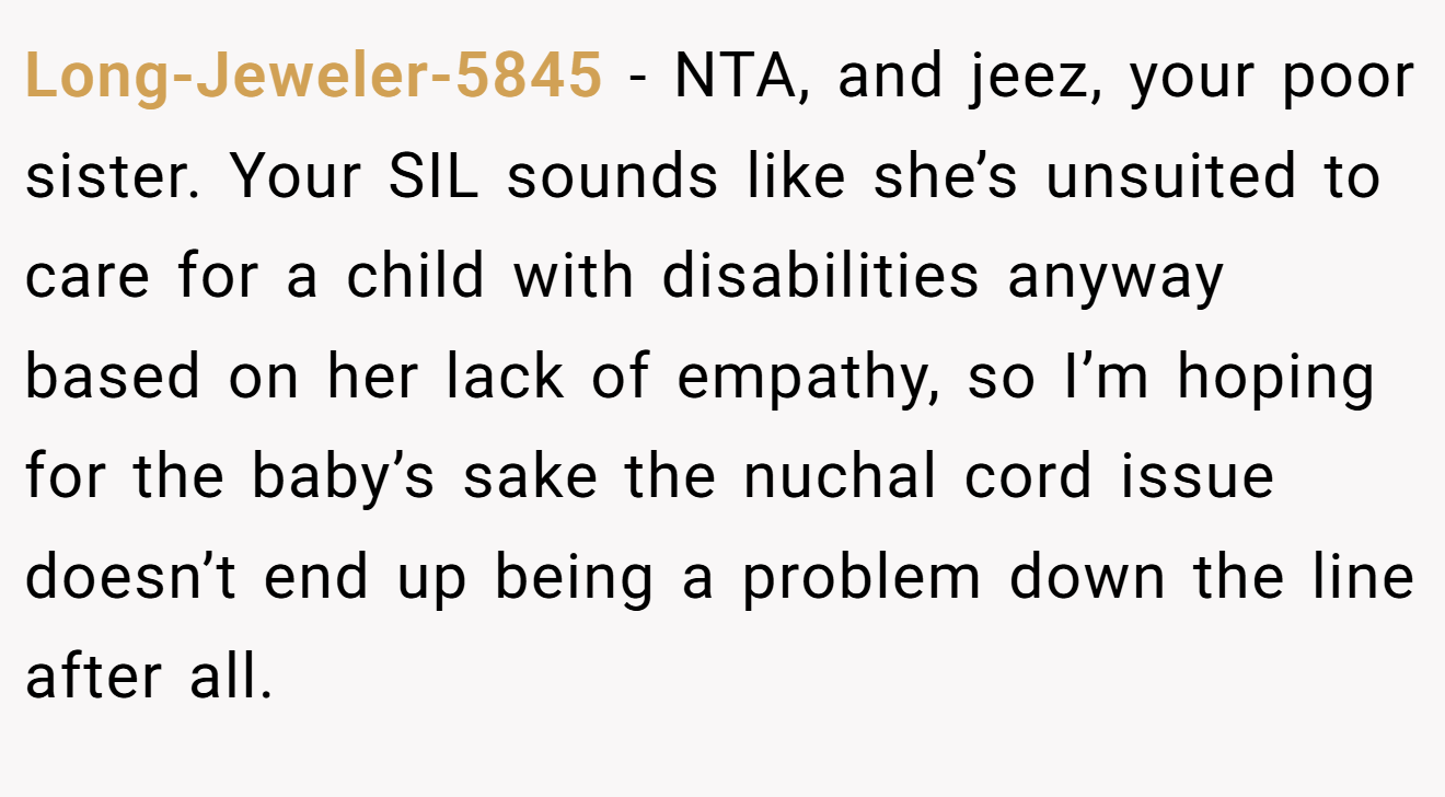 Long-Jeweler-5845 - NTA, and jeez, your poor sister. Your SIL sounds like she’s unsuited to care for a child with disabilities anyway based on her lack of empathy, so I’m hoping for the baby’s sake the nuchal cord issue doesn’t end up being a problem down the line after all.
