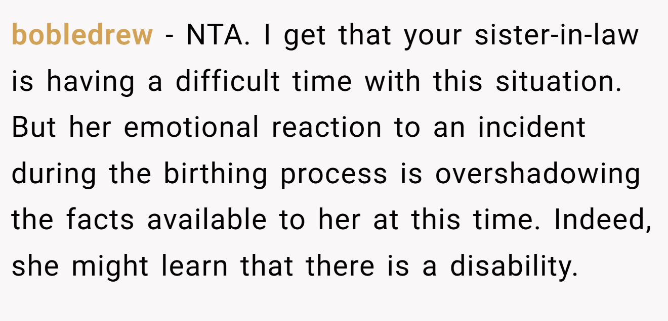 bobledrew - NTA. I get that your sister-in-law is having a difficult time with this situation. But her emotional reaction to an incident during the birthing process is overshadowing the facts available to her at this time. Indeed, she might learn that there is a disability.