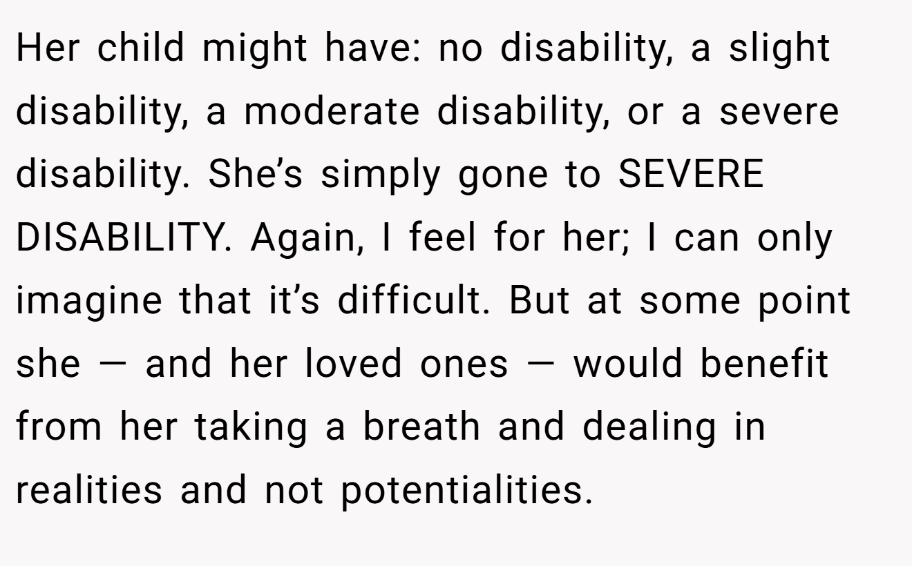 Her child might have: no disability, a slight disability, a moderate disability, or a severe disability. She’s simply gone to SEVERE DISABILITY. Again, I feel for her; I can only imagine that it’s difficult. But at some point she — and her loved ones — would benefit from her taking a breath and dealing in realities and not potentialities.