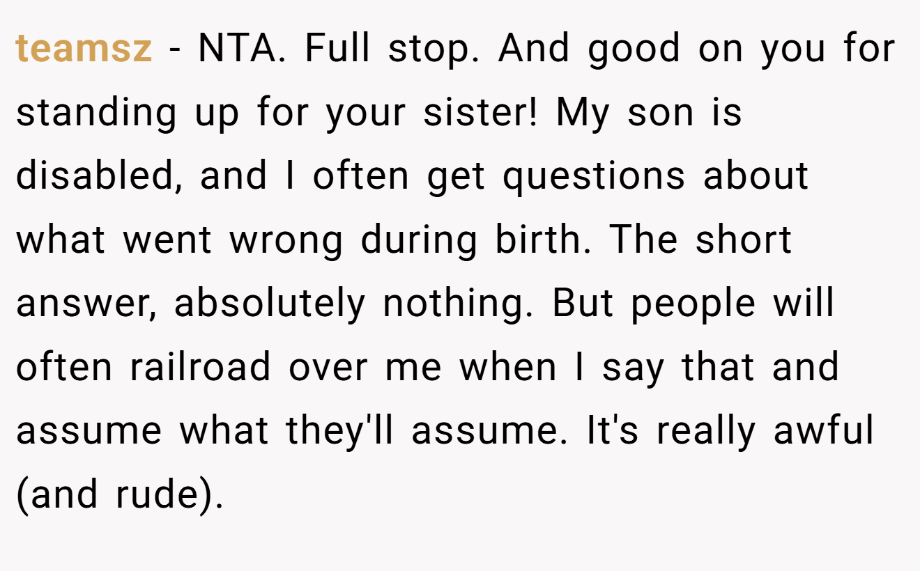 teamsz - NTA. Full stop. And good on you for standing up for your sister! My son is disabled, and I often get questions about what went wrong during birth. The short answer, absolutely nothing. But people will often railroad over me when I say that and assume what they'll assume. It's really awful (and rude).