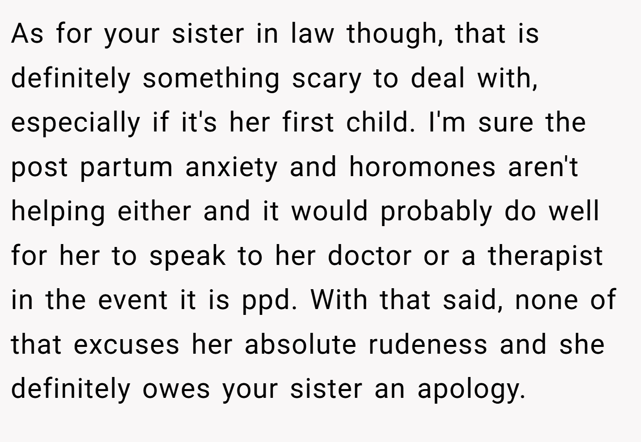 As for your sister in law though, that is definitely something scary to deal with, especially if it's her first child. I'm sure the post partum anxiety and horomones aren't helping either and it would probably do well for her to speak to her doctor or a therapist in the event it is ppd. With that said, none of that excuses her absolute rudeness and she definitely owes your sister an apology.