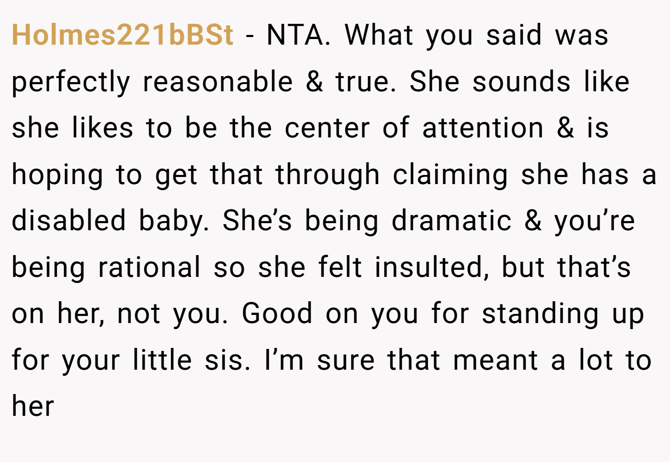 Holmes221bBSt - NTA. What you said was perfectly reasonable & true. She sounds like she likes to be the center of attention & is hoping to get that through claiming she has a disabled baby. She’s being dramatic & you’re being rational so she felt insulted, but that’s on her, not you. Good on you for standing up for your little sis. I’m sure that meant a lot to her