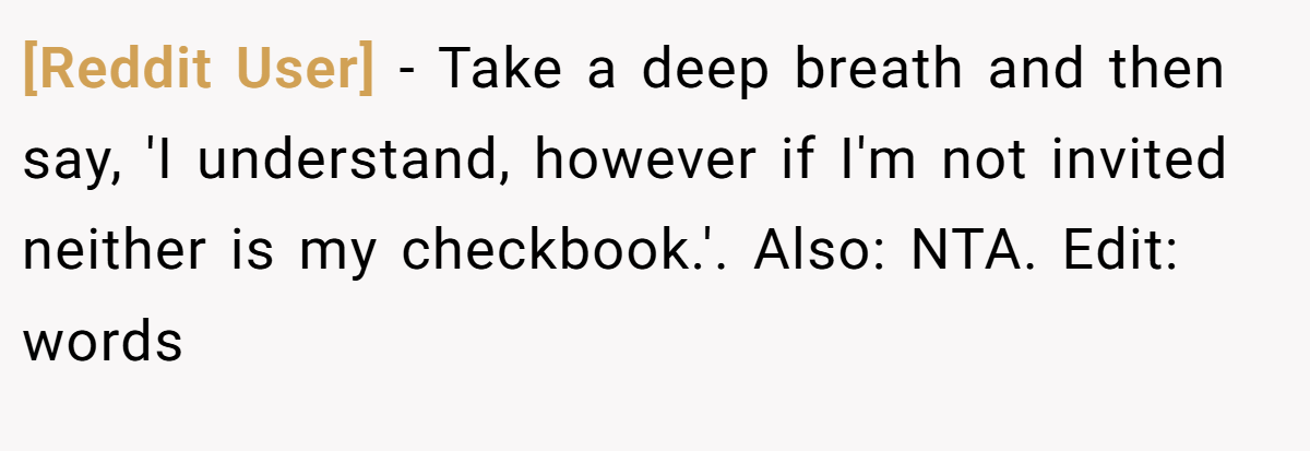 [Reddit User] - Take a deep breath and then say, 'I understand, however if I'm not invited neither is my checkbook.'. Also: NTA. Edit: words