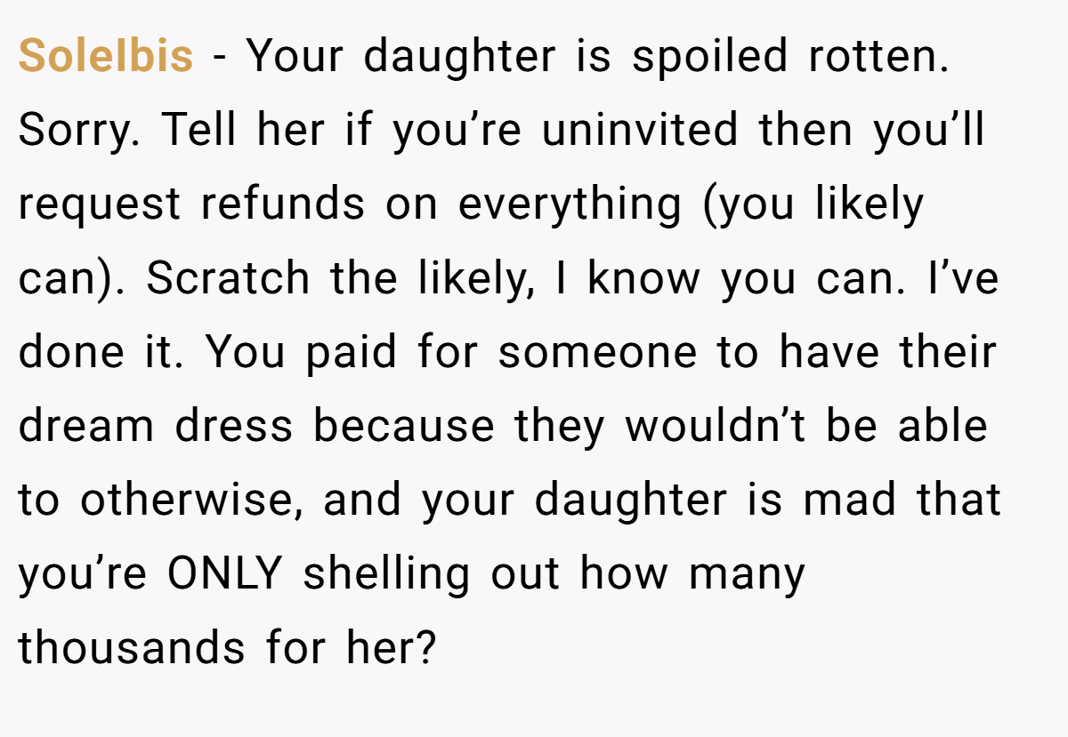 SoleIbis - Your daughter is spoiled rotten. Sorry. Tell her if you’re uninvited then you’ll request refunds on everything (you likely can). Scratch the likely, I know you can. I’ve done it. You paid for someone to have their dream dress because they wouldn’t be able to otherwise, and your daughter is mad that you’re ONLY shelling out how many thousands for her?
