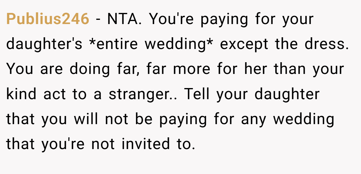 Publius246 - NTA. You're paying for your daughter's *entire wedding* except the dress. You are doing far, far more for her than your kind act to a stranger.. Tell your daughter that you will not be paying for any wedding that you're not invited to.