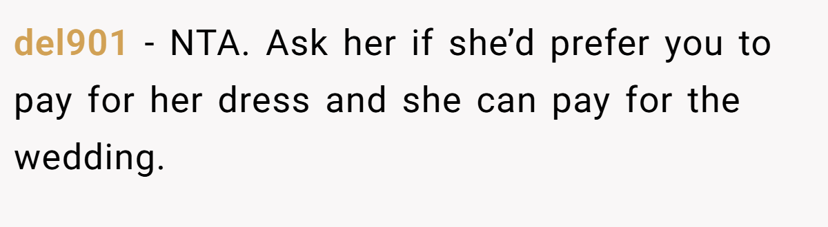 del901 - NTA. Ask her if she’d prefer you to pay for her dress and she can pay for the wedding.