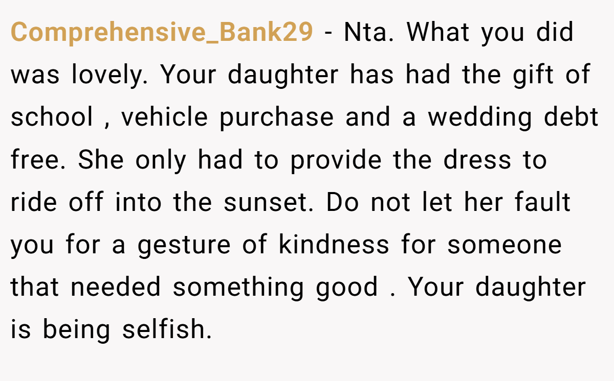 Comprehensive_Bank29 - Nta. What you did was lovely. Your daughter has had the gift of school , vehicle purchase and a wedding debt free. She only had to provide the dress to ride off into the sunset. Do not let her fault you for a gesture of kindness for someone that needed something good . Your daughter is being selfish.