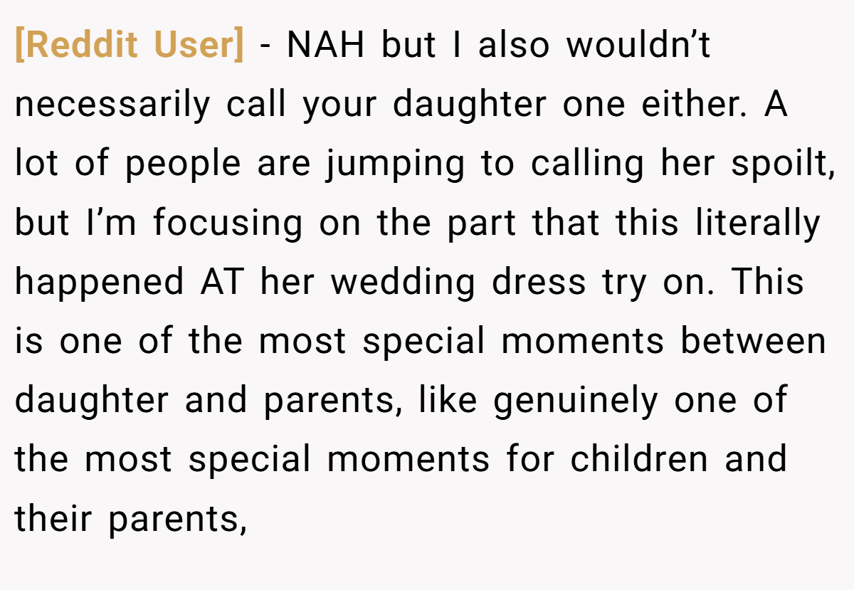 [Reddit User] - NAH but I also wouldn’t necessarily call your daughter one either. A lot of people are jumping to calling her spoilt, but I’m focusing on the part that this literally happened AT her wedding dress try on. This is one of the most special moments between daughter and parents, like genuinely one of the most special moments for children and their parents,