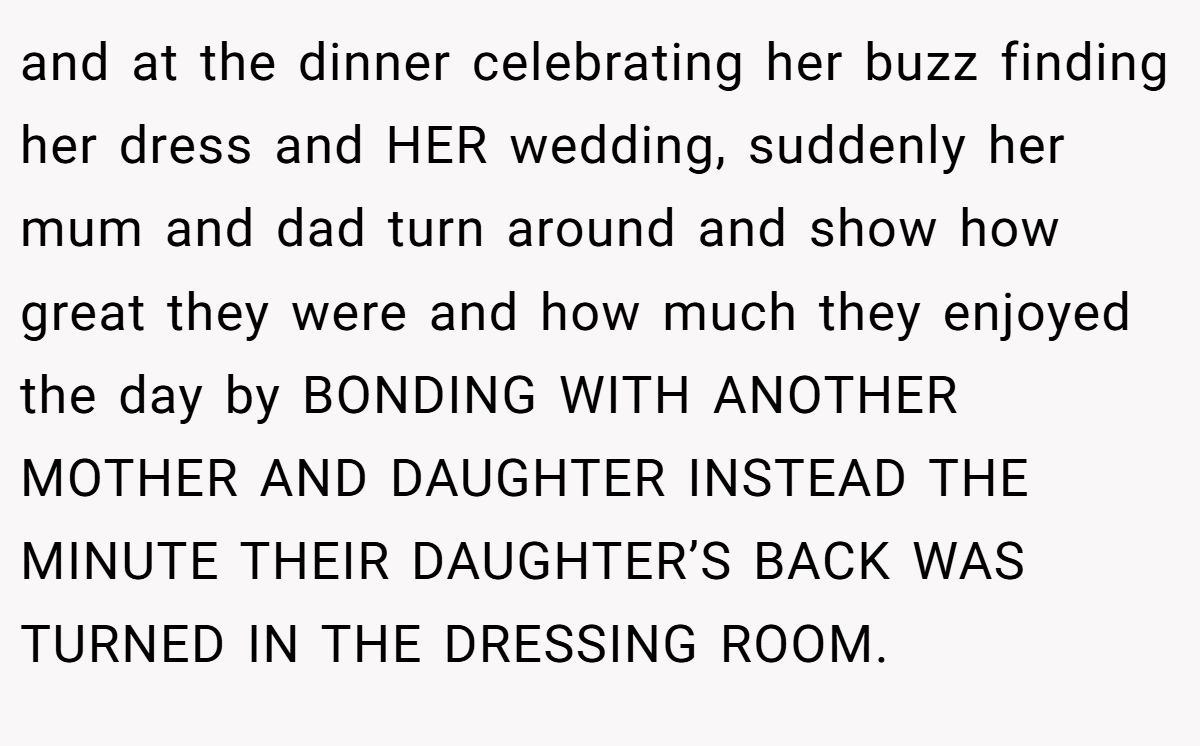 and at the dinner celebrating her buzz finding her dress and HER wedding, suddenly her mum and dad turn around and show how great they were and how much they enjoyed the day by BONDING WITH ANOTHER MOTHER AND DAUGHTER INSTEAD THE MINUTE THEIR DAUGHTER’S BACK WAS TURNED IN THE DRESSING ROOM.