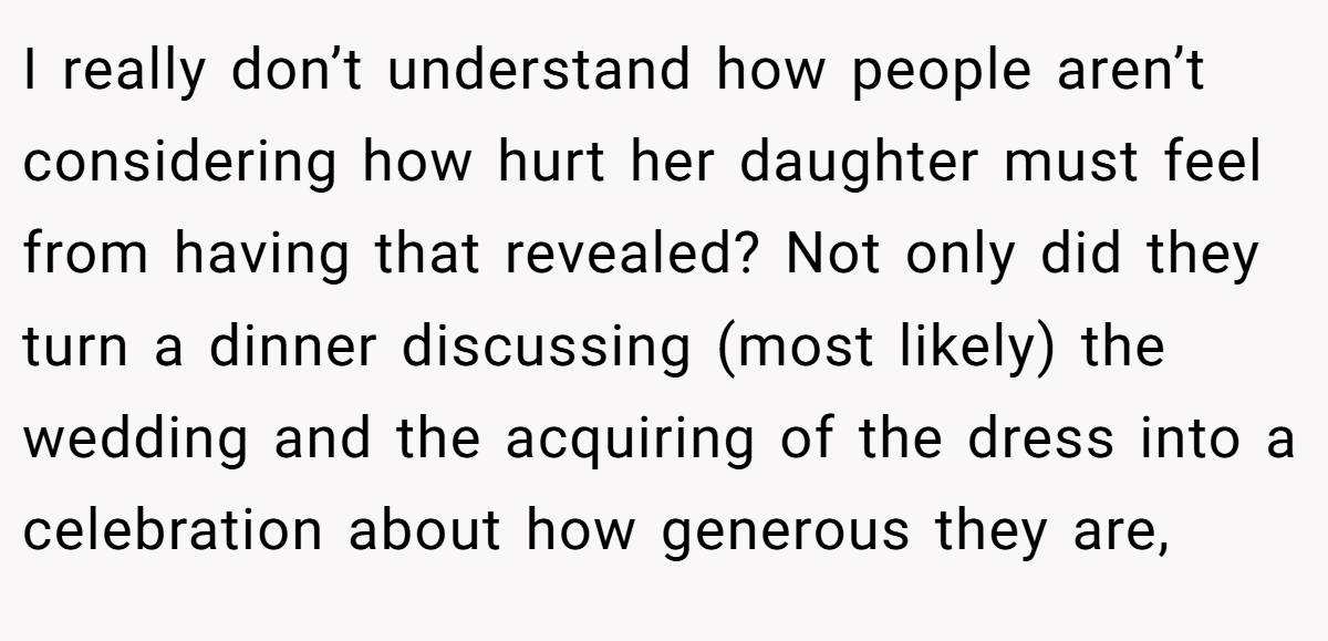 I really don’t understand how people aren’t considering how hurt her daughter must feel from having that revealed? Not only did they turn a dinner discussing (most likely) the wedding and the acquiring of the dress into a celebration about how generous they are,