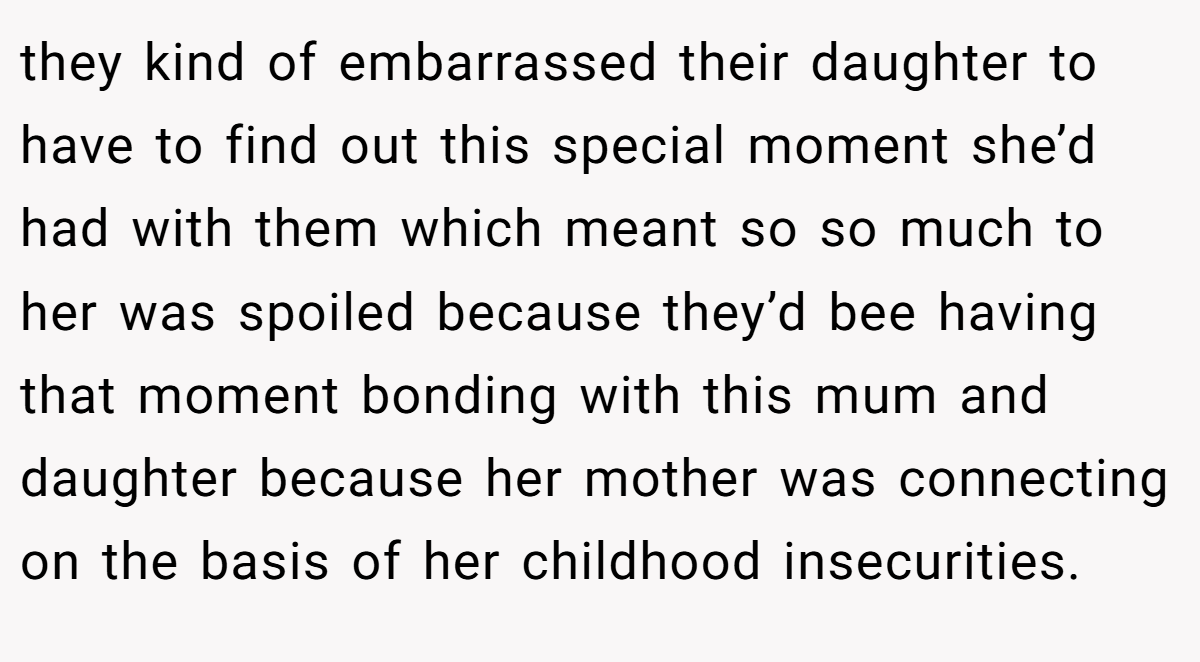 they kind of embarrassed their daughter to have to find out this special moment she’d had with them which meant so so much to her was spoiled because they’d bee having that moment bonding with this mum and daughter because her mother was connecting on the basis of her childhood insecurities.