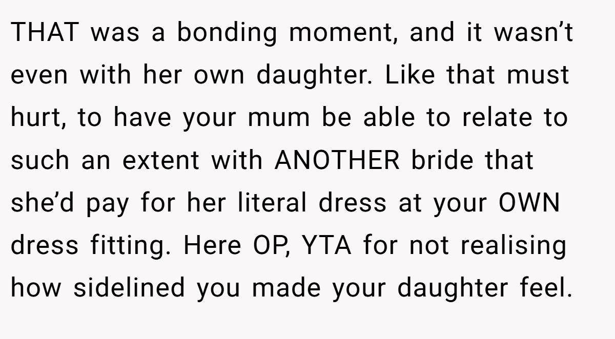 THAT was a bonding moment, and it wasn’t even with her own daughter. Like that must hurt, to have your mum be able to relate to such an extent with ANOTHER bride that she’d pay for her literal dress at your OWN dress fitting. Here OP, YTA for not realising how sidelined you made your daughter feel.