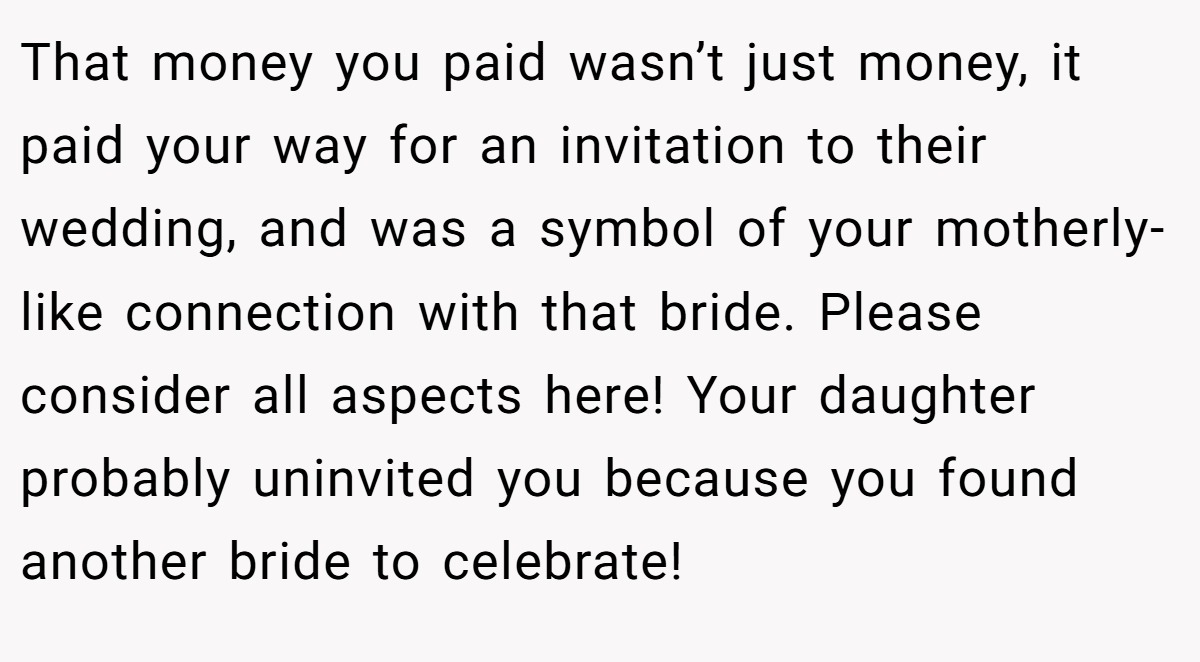 That money you paid wasn’t just money, it paid your way for an invitation to their wedding, and was a symbol of your motherly-like connection with that bride. Please consider all aspects here! Your daughter probably uninvited you because you found another bride to celebrate!
