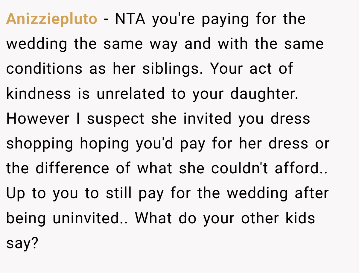 Anizziepluto - NTA you're paying for the wedding the same way and with the same conditions as her siblings. Your act of kindness is unrelated to your daughter. However I suspect she invited you dress shopping hoping you'd pay for her dress or the difference of what she couldn't afford.. Up to you to still pay for the wedding after being uninvited.. What do your other kids say?