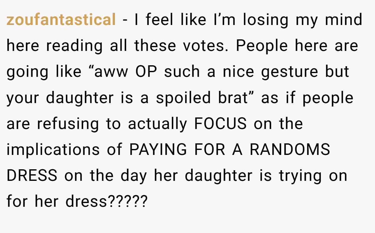 zoufantastical - I feel like I’m losing my mind here reading all these votes. People here are going like “aww OP such a nice gesture but your daughter is a spoiled brat” as if people are refusing to actually FOCUS on the implications of PAYING FOR A RANDOMS DRESS on the day her daughter is trying on for her dress?????