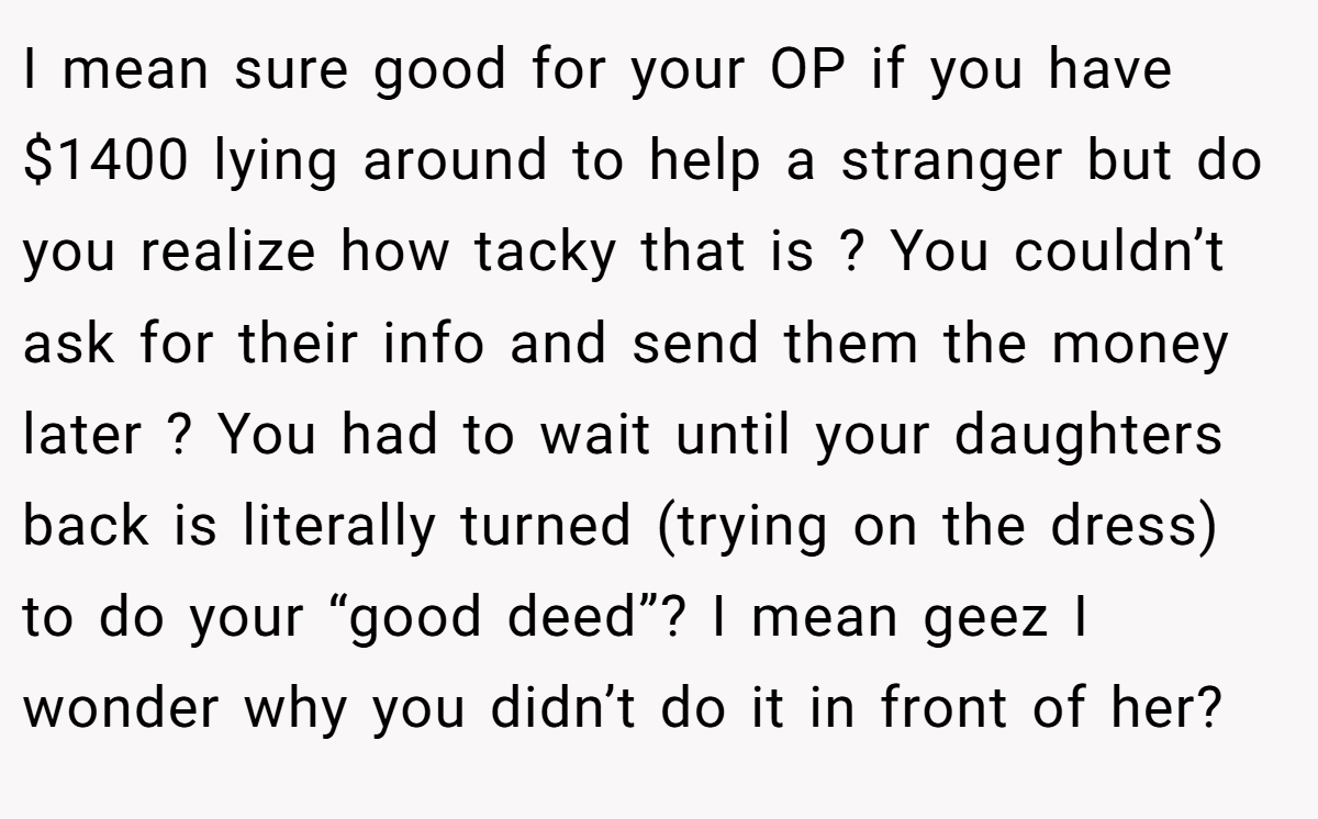 I mean sure good for your OP if you have $1400 lying around to help a stranger but do you realize how tacky that is ? You couldn’t ask for their info and send them the money later ? You had to wait until your daughters back is literally turned (trying on the dress) to do your “good deed”? I mean geez I wonder why you didn’t do it in front of her?