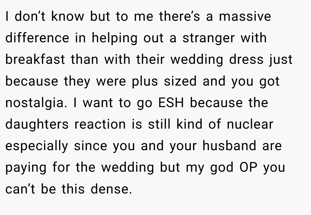 I don’t know but to me there’s a massive difference in helping out a stranger with breakfast than with their wedding dress just because they were plus sized and you got nostalgia. I want to go ESH because the daughters reaction is still kind of nuclear especially since you and your husband are paying for the wedding but my god OP you can’t be this dense.