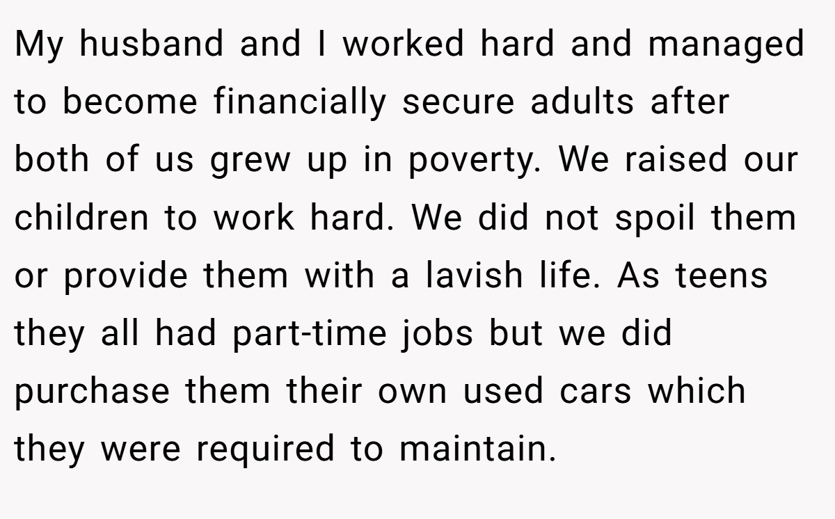 My husband and I worked hard and managed to become financially secure adults after both of us grew up in poverty. We raised our children to work hard. We did not spoil them or provide them with a lavish life. As teens they all had part-time jobs but we did purchase them their own used cars which they were required to maintain.