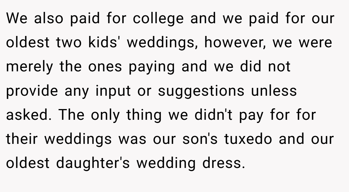 We also paid for college and we paid for our oldest two kids' weddings, however, we were merely the ones paying and we did not provide any input or suggestions unless asked. The only thing we didn't pay for for their weddings was our son's tuxedo and our oldest daughter's wedding dress.